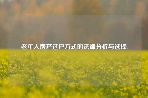 老年人房产过户方式的法律分析与选择